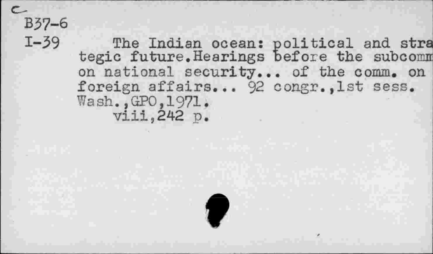 ﻿B57-6 1-59
The Indian ocean: political and stra tegic future.Hearings before the subcomn on national security... of the comm, on foreign affairs... 92 congr.,lst sess. Wash.,GPO,1971.
viii,242 p.